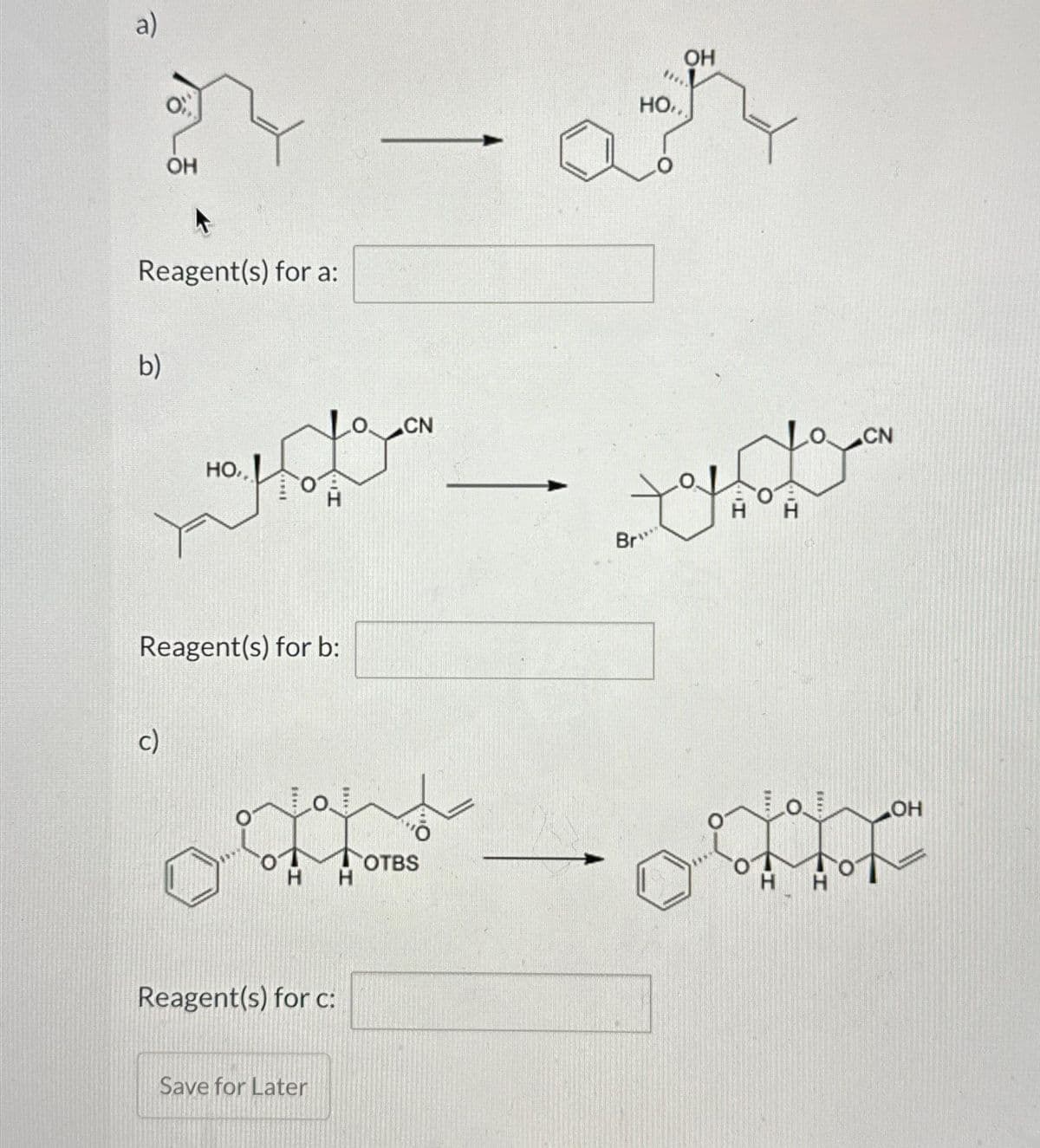 a)
Reagent(s) for a:
b)
OH
c)
но..
Reagent(s) for b:
H
H
Reagent(s) for c:
Save for Later
H
CN
OTBS
Br
но..
OH
H
O.
CN
OH
Hot