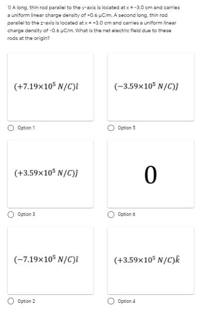 1) A long, thin rod parallel to the y-axis is located at x = -3.0 cm and carries
a uniform linear charge density of -0.6 µC/m. A second long. thin rod
parallel to the z-axis is located at x = -3.0 cm and carries a uniform linear
charge density of -0.6 uC/m. What is the net electric field due to these
rods at the origin?
(+7.19x105 N/C)î
(-3.59x105 N/C)f
Option 1
Option 5
(+3.59x105 N/C)j
Option 3
Option 6
(-7.19x105 N/C)î
(+3.59x105 N/C)k
Option 2
Option 4
