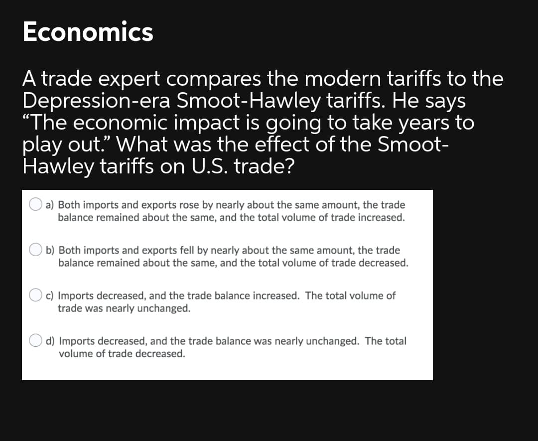 Economics
A trade expert compares the modern tariffs to the
Depression-era Smoot-Hawley tariffs. He says
“The economic impact is going to take years to
play out." What was the effect of the Smoot-
Hawley tariffs on U.S. trade?
a) Both imports and exports rose by nearly about the same amount, the trade
balance remained about the same, and the total volume of trade increased.
b) Both imports and exports fell by nearly about the same amount, the trade
balance remained about the same, and the total volume of trade decreased.
c) Imports decreased, and the trade balance increased. The total volume of
trade was nearly unchanged.
d) Imports decreased, and the trade balance was nearly unchanged. The total
volume of trade decreased.
