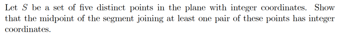 Let S be a set of five distinct points in the plane with integer coordinates. Show
that the midpoint of the segment joining at least one pair of these points has integer
coordinates.
