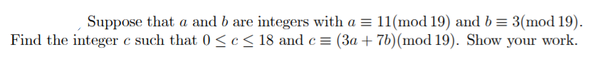 Suppose that a and b are integers with a = 11(mod 19) and b = 3(mod 19).
Find the integer c such that 0 <c< 18 and c = (3a + 7b)(mod 19). Show your work.
