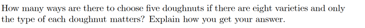 How many ways are there to choose five doughnuts if there are eight varieties and only
the type of each doughnut matters? Explain how you get your answer.
