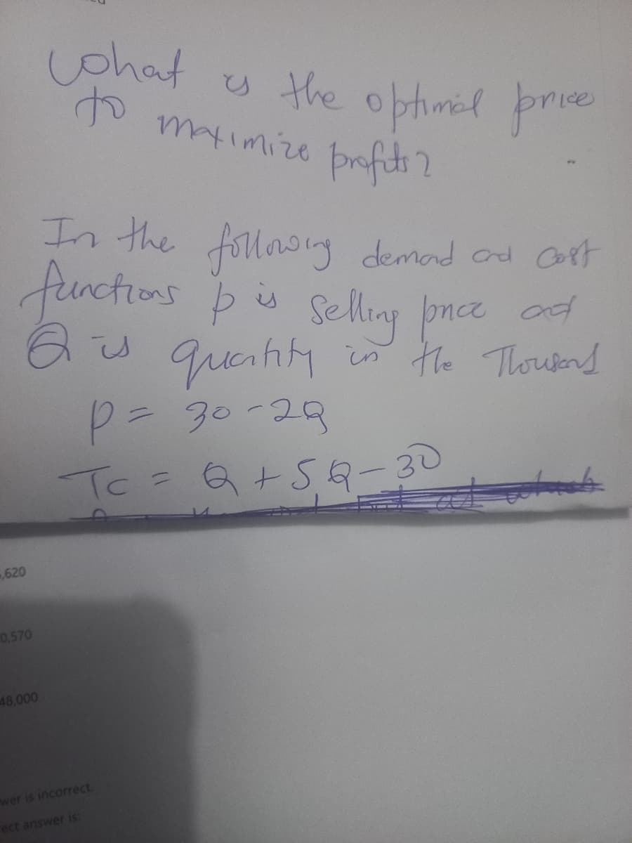 620
In the following demand and cost
functions & is selling ponce ad
Qis quantity in the Thousand
P = 30-29
Tc = Q +5Q-30
0,570
what is the optimal prices
maximize profits?
to
48,000
wer is incorrect.
rect answer is: