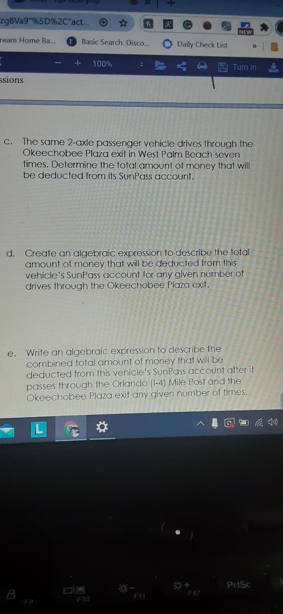 zg8Va9"%5D%2C"act..
NEW
ream Home Ba...
Basic Search: Disco...
Daily Check List
100%
A Turn In
ssions
C. The same 2-axle passenger vehicle dríves through the
Okeechobee Plaza exit in West Palm Beach seven
times. Determine the total amount of money that will
be deducted from its SunPass account.
d. Create an algebraic expression to describe the total
amount of money that will be deducted from this
vehicle's SunPass account for any given number of
drives through the Okeechobee Plaza exit.
Write an algebraic expression to describe the
combined total amount of money that will be
deducted from this vehicle's SunPass account after it
passes through the Orlando (I-4) Mile Post and the
Okeechobee Plaza exit any given number of times.
e.
PriSc
DIB
F10
F1
F12
F9
