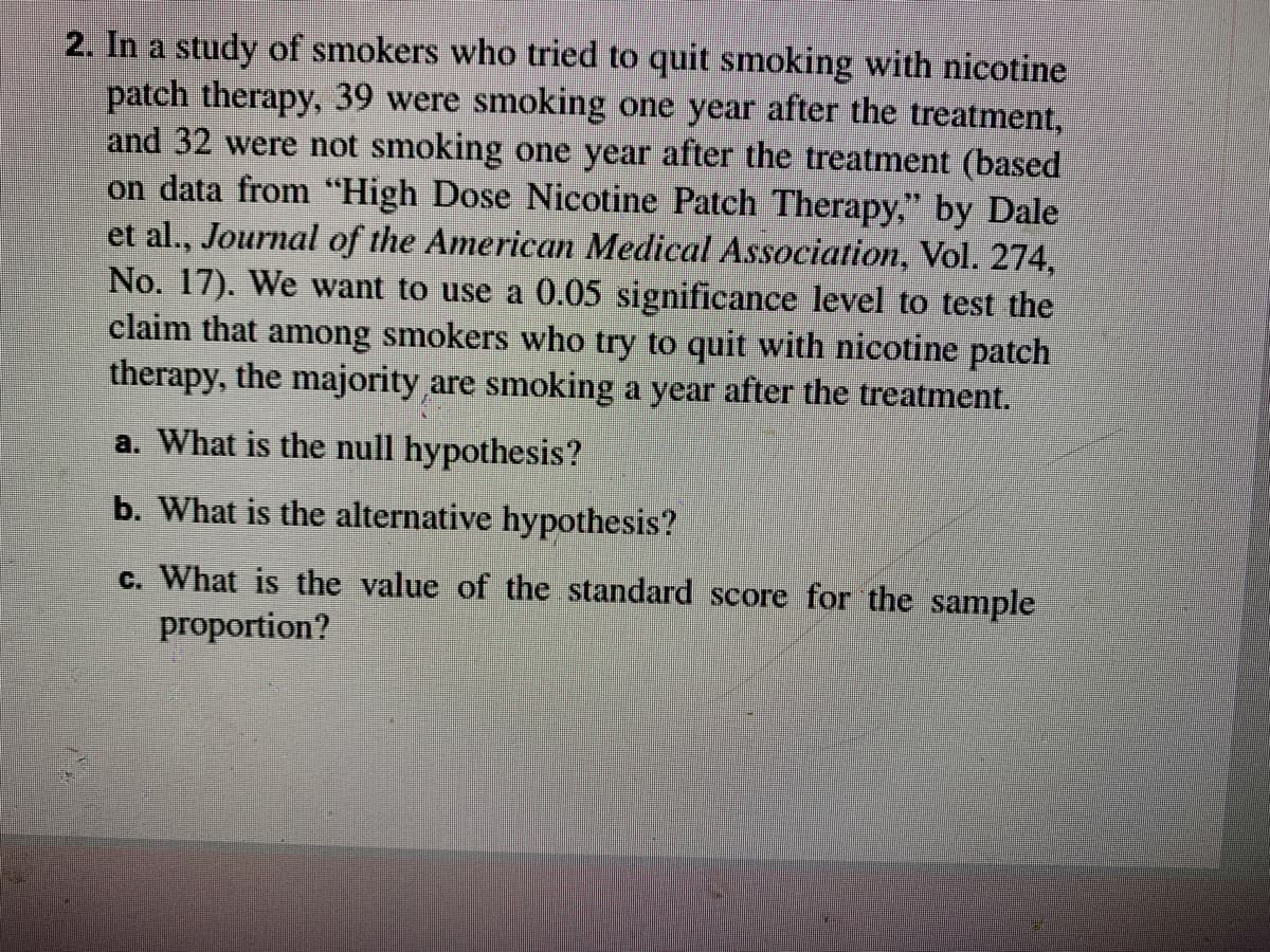 2. In a study of smokers who tried to quit smoking with nicotine
patch therapy, 39 were smoking one year after the treatment,
and 32 were not smoking one year after the treatment (based
on data from “High Dose Nicotine Patch Therapy," by Dale
et al., Journal of the American Medical Association, Vol. 274,
No. 17). We want to use a 0.05 significance level to test the
claim that among smokers who try to quit with nicotine patch
therapy, the majority are smoking a year after the treatment.
a. What is the null hypothesis?
b. What is the alternative hypothesis?
c. What is the value of the standard score for the sample
proportion?
