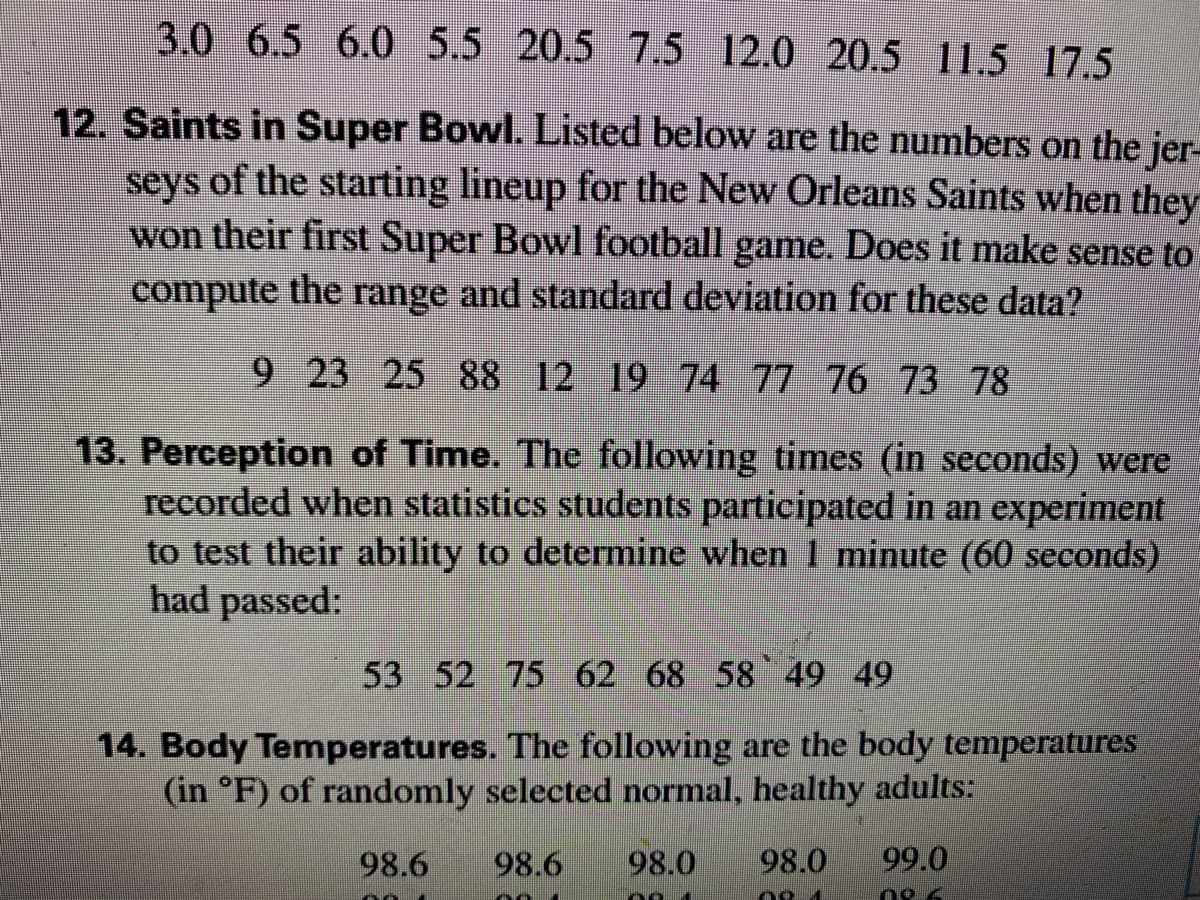 3.0 6.5 6.0 5.5 20.5 7.5 12.0 20.5 11.5 17.5
12. Saints in Super Bowl. Listed below are the numbers on the jer-
seys of the starting lineup for the New Orleans Saints when they
won their first Super Bowl football game. Does it make sense to
compute the range and standard deviation for these data?
9 23 25 88 12 19 74 77 76 73 78
13. Perception of Time. The following times (in seconds) were
recorded when statistics students participated in an experiment
to test their ability to determine when 1 minute (60 seconds)
had passed:
53 52 75 62 68 58 49 49
14. Body Temperatures. The following are the body temperatures
(in °F) of randomly selected normal, healthy adults:
98.6
98.6
98.0
98.0
99.0
