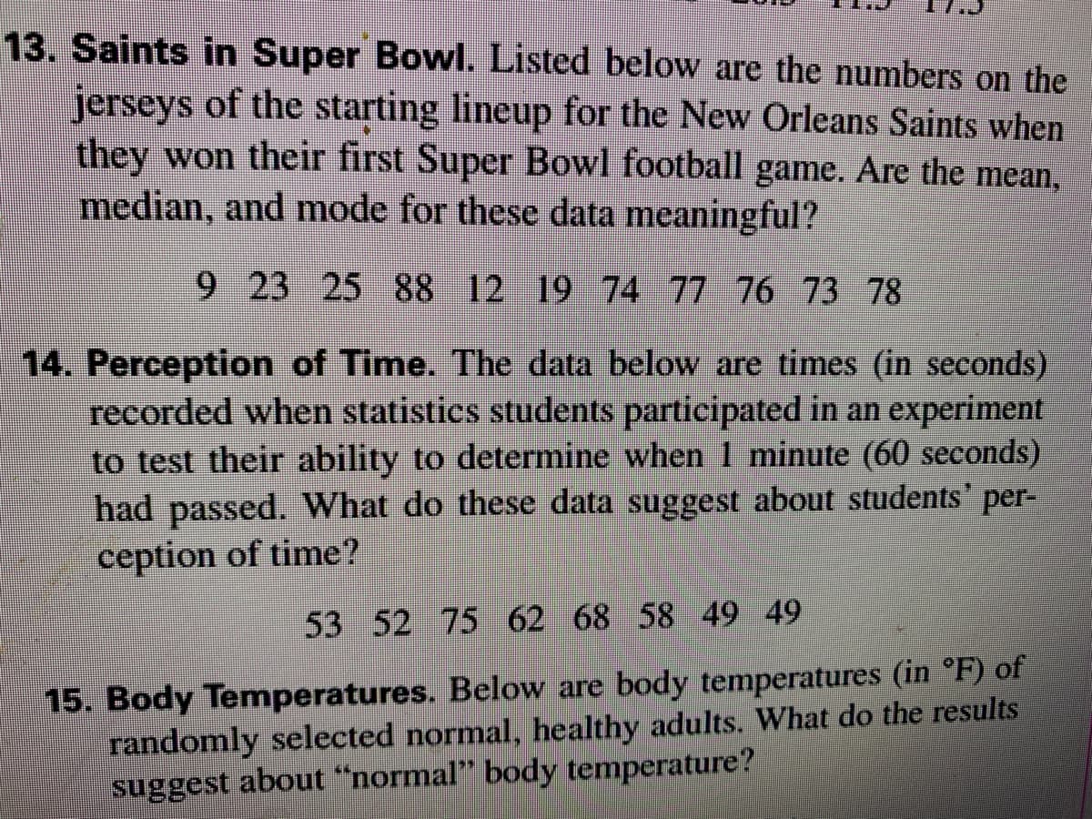 13. Saints in Super Bowl. Listed below are the numbers on the
jerseys of the starting lineup for the New Orleans Saints when
they won their first Super Bowl football game. Are the mean,
median, and mode for these data meaningful?
9 23 25 88 12 19 74 77 76 73 78
14. Perception of Time. The data below are times (in seconds)
recorded when statistics students participated in an experiment
to test their ability to determine when 1 minute (60 seconds)
had passed. What do these data suggest about students' per-
ception of time?
53 52 75 62 68 58 49 49
15. Body Temperatures. Below are body temperatures (in °F) of
randomly selected normal, healthy adults. What do the results
suggest about "normal" body temperature?
