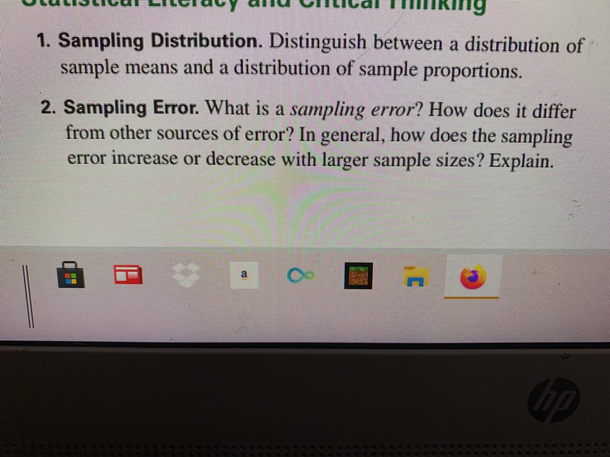 1. Sampling Distribution. Distinguish between a distribution of
sample means and a distribution of sample proportions.
2. Sampling Error. What is a sampling error? How does it differ
from other sources of error? In general, how does the sampling
error increase or decrease with larger sample sizes? Explain.
