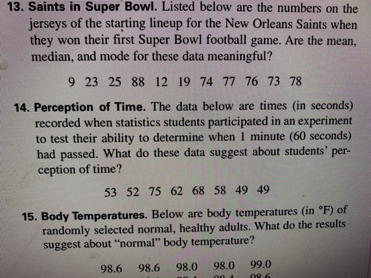 13. Saints in Super Bowl. Listed below are the numbers on the
jerseys of the starting lineup for the New Orleans Saints when
they won their first Super Bowl football game. Are the mean,
median, and mode for these data meaningful?
9 23 25 88 12 19 74 77 76 73 78
14. Perception of Time. The data below are times (in seconds)
recorded when statistics students participated in an experiment
to test their ability to determine when 1 minute (60 seconds)
had passed. What do these data suggest about students' per-
ception of time?
53 52 75 62 68 58 49 49
15. Body Temperatures. Below are body temperatures (in °F) of
randomly selected normal, healthy adults. What do the results
suggest about "normal" body temperature?
98.6
98.6
98.0
98.0
99.0
08 6
