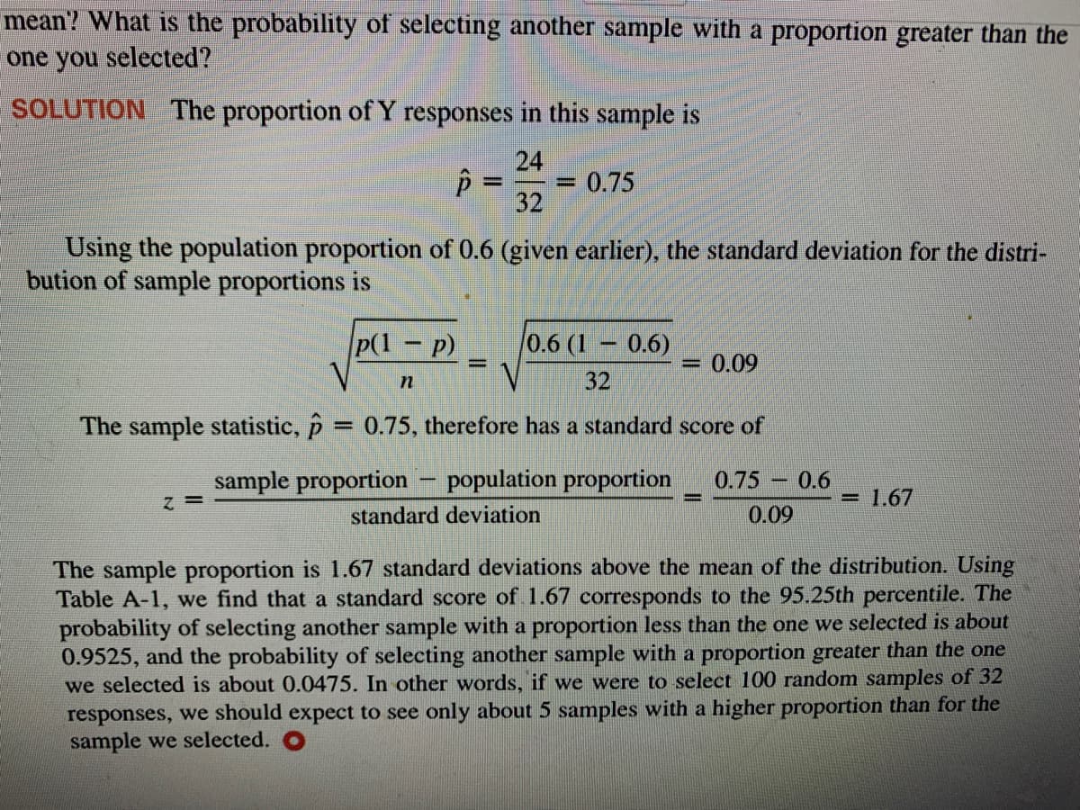 mean? What is the probability of selecting another sample with a proportion greater than the
one you selected?
SOLUTION The proportion of Y responses in this sample is
24
0.75
%3D
32
Using the population proportion of 0.6 (given earlier), the standard deviation for the distri-
bution of sample proportions is
P(1 p)
0.6 (1 0.6)
= 0.09
|3D
32
The sample statistic, p = 0.75, therefore has a standard score of
sample proportion – population proportion
0.75 0.6
= 1.67
= 2
standard deviation
0.09
The sample proportion is 1.67 standard deviations above the mean of the distribution. Using
Table A-1, we find that a standard score of 1.67 corresponds to the 95.25th percentile. The
probability of selecting another sample with a proportion less than the one we selected is about
0.9525, and the probability of selecting another sample with a proportion greater than the one
we selected is about 0.0475. In other words, if we were to select 100 random samples of 32
responses, we should expect to see only about 5 samples with a higher proportion than for the
sample we selected.
