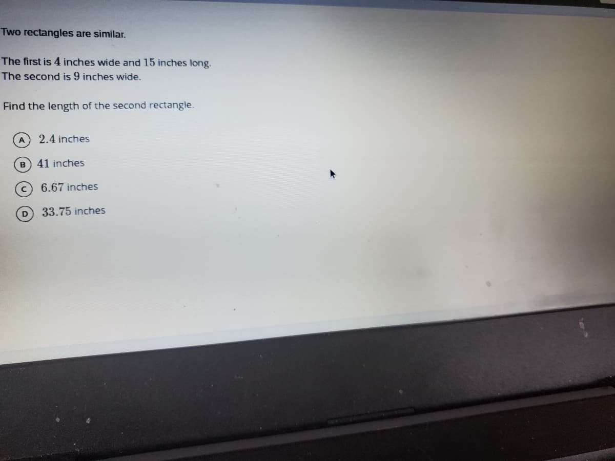 Two rectangles are similar.
The first is 4 inches wide and 15 inches long.
The second is 9 inches wide.
Find the length of the second rectangle.
2.4 inches
B) 41 inches
6.67 inches
D
33.75 inches
