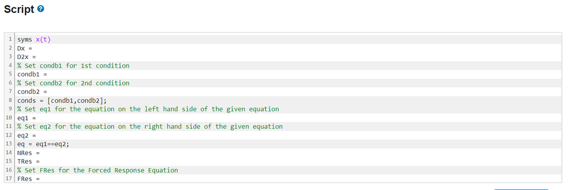 Script
1 syms x(t)
2
DX =
3 D2X =
4 % Set condb1 for 1st condition
5 condb1 =
6 % Set condb2 for 2nd condition
7 condb2 =
8 conds [condb1, condb2];
9 % Set eq1 for the equation on the left hand side of the given equation
10 eq1 =
11 % Set eq2 for the equation on the right hand side of the given equation
12 eq2
=
13 eq = eq1==eq2;
14 NRES =
15 TRes =
16 % Set FRes for the Forced Response Equation
17 FRes =