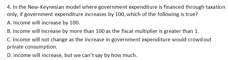 4. In the New-Keynesian model where government expenditure is financed through taxation
only, if government expenditure increases by 100, which of the following is true?
A. Income will increase by 100.
B. Income will increase by more than 100 as the fiscal multiplier is greater than 1.
C. Income will not change as the increase in government expenditure would crowd out
private consumption.
D. Income will increase, but we can't say by how much.