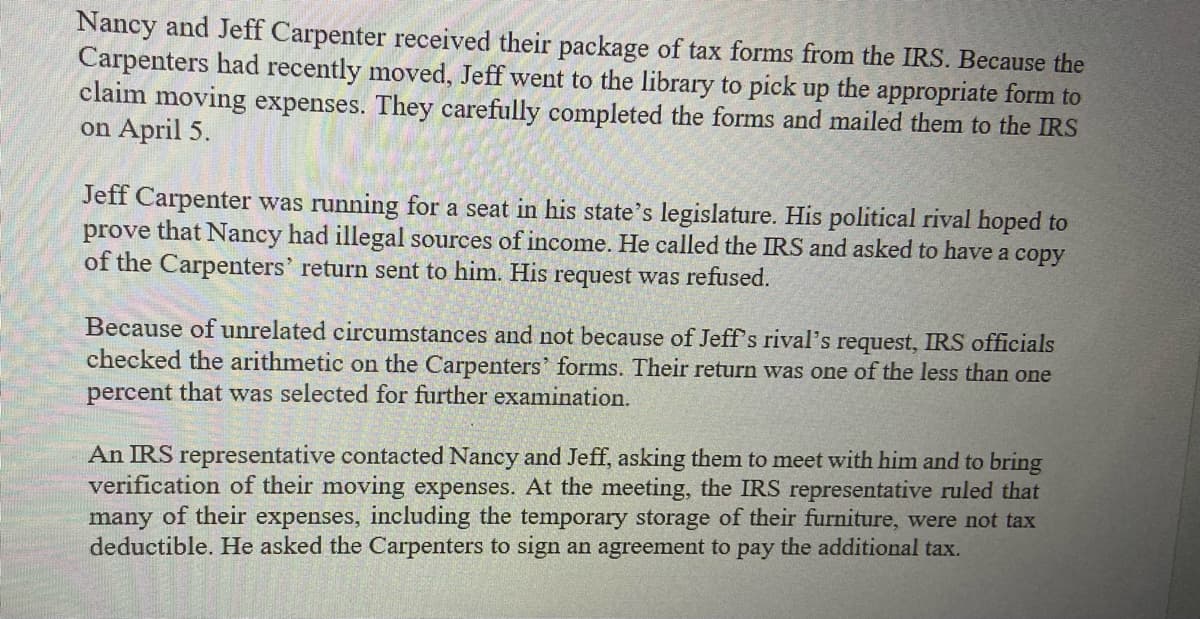 Nancy and Jeff Carpenter received their package of tax forms from the IRS. Because the
Carpenters had recently moved, Jeff went to the library to pick up the appropriate form to
claim moving expenses. They carefully completed the forms and mailed them to the IRS
on April 5.
Jeff Carpenter was running for a seat in his state's legislature. His political rival hoped to
prove that Nancy had illegal sources of income. He called the IRS and asked to have a copy
of the Carpenters' return sent to him. His request was refused.
Because of unrelated circumstances and not because of Jeff's rival's request, IRS officials
checked the arithmetic on the Carpenters' forms. Their return was one of the less than one
percent that was selected for further examination.
An IRS representative contacted Nancy and Jeff, asking them to meet with him and to bring
verification of their moving expenses. At the meeting, the IRS representative ruled that
many of their expenses, including the temporary storage of their furniture, were not tax
deductible. He asked the Carpenters to sign an agreement to pay the additional tax.