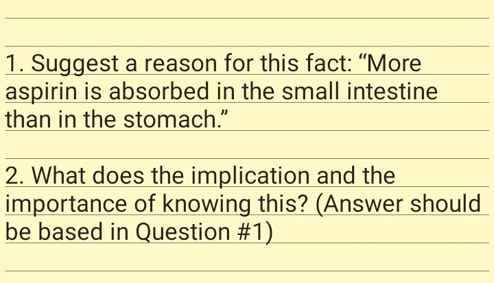 1. Suggest a reason for this fact: "More
aspirin is absorbed in the small intestine
than in the stomach."
2. What does the implication and the
importance of knowing this? (Answer should
be based in Question #1)
