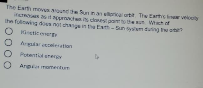 The Earth moves around the Sun in an elliptical orbit. The Earth's linear velocity
increases as it approaches its closest point to the sun. Which of
the following does not change in the Earth - Sun system during the orbit?
O Kinetic energy
Angular acceleration
Potential energy
Angular momentum
