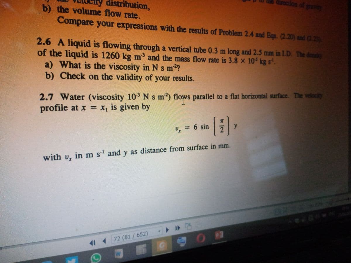 b) the volume flow rate.
ly distribution,
direction of graves
Compare your expressions with the results of Problem 2.4 and Eqs. (2.20) and (2.23)
2.6 A liquid is flowing through a vertical tube 0.3 m long and 2.5 mm in L.D. The deniry
of the liquid is 1260 kg m and the mass flow rate is 3.8 x 10 kg s.
a) What is the viscosity in Ns m2?
b) Check on the validity of your results.
2.7 Water (viscosity 103Ns m2) flows parallel to a flat horizontal surface. The velocity
profile at x = x, is given by
U
= 6 sin
y
with v, in m s' and y as distance from surface in mm.
ト >
11 4 72 (81/652)
/2
