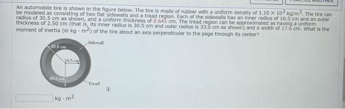 An automobile tire is shown in the figure below. The tire is made of rubber with a uniform density of 1.10 x 103 ka/m3. The tire can
be modeled as consisting of two flat sidewalls and a tread reglon. Each of the sidewalls has an inner radius of 16.5 cm and an outer
radius of 30.5 cm as shown, and a uniform thickness of 0.645 cm. The tread reglon can be approximated as having a uniform
thickness of 2.50 cm (that is, its Inner radius is 30.5 cm and outer radius is 33.0 cm as shown) and a width of 17.6 cm. What is the
moment of inertia (in kg - m2) of the tire about an axis perpendicular to the page through its center?
Sidewall
33.0 cm
J65 cm
585 cm
Tread
kg m2
