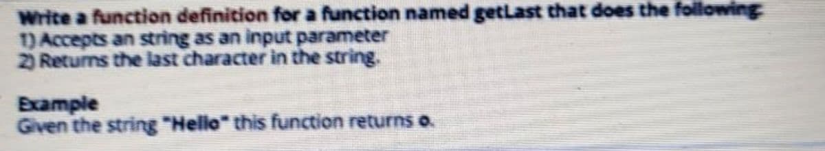 Write a function definition for a function named getLast that does the following
1) Accepts an string as an input parameter
2) Returns the last character in the string.
Example
Given the string "Helle" this function returns o.
