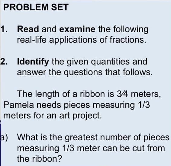 PROBLEM SET
1. Read and examine the following
real-life applications of fractions.
2. Identify the given quantities and
answer the questions that follows.
The length of a ribbon is 34 meters,
Pamela needs pieces measuring 1/3
meters for an art project.
a) What is the greatest number of pieces
measuring 1/3 meter can be cut from
the ribbon?
