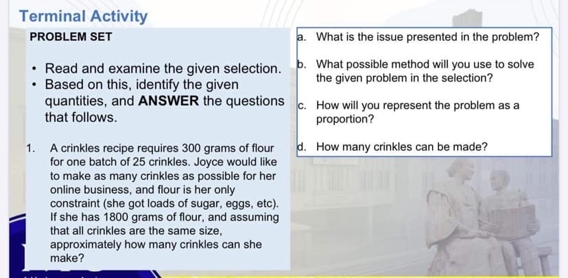 Terminal Activity
PROBLEM SET
a. What is the issue presented in the problem?
Read and examine the given selection. þ. What possible method will you use to solve
• Based on this, identify the given
quantities, and ANSWER the questions c. How will you represent the problem as a
the given problem in the selection?
that follows.
proportion?
d. How many crinkles can be made?
1. A crinkles recipe requires 300 grams of flour
for one batch of 25 crinkles. Joyce would like
to make as many crinkles as possible for her
online business, and flour is her only
constraint (she got loads of sugar, eggs, etc).
If she has 1800 grams of flour, and assuming
that all crinkles are the same size,
approximately how many crinkles can she
make?
