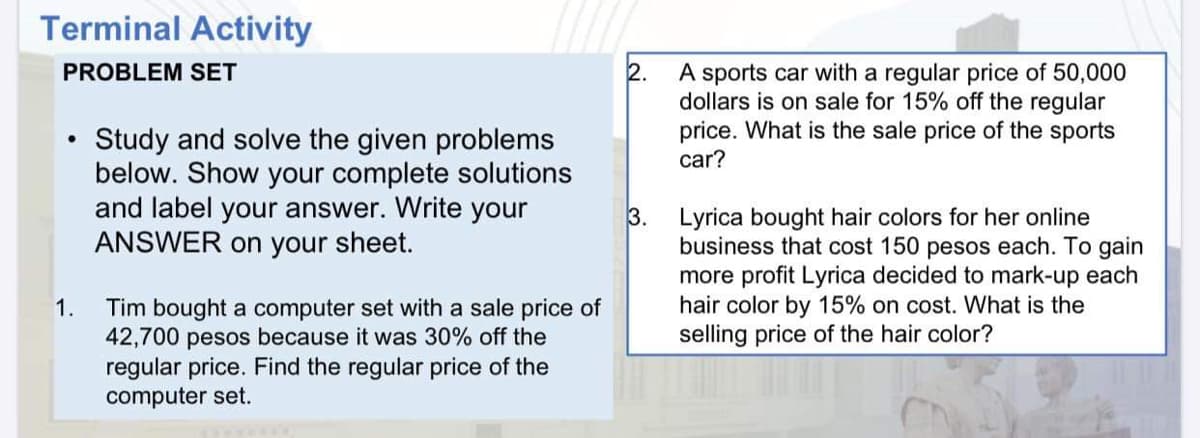 Terminal Activity
PROBLEM SET
A sports car with a regular price of 50,000
dollars is on sale for 15% off the regular
price. What is the sale price of the sports
car?
Study and solve the given problems
below. Show your complete solutions
and label your answer. Write your
ANSWER on your sheet.
3. Lyrica bought hair colors for her online
business that cost 150 pesos each. To gain
more profit Lyrica decided to mark-up each
hair color by 15% on cost. What is the
selling price of the hair color?
1.
Tim bought a computer set with a sale price of
42,700 pesos because it was 30% off the
regular price. Find the regular price of the
computer set.
