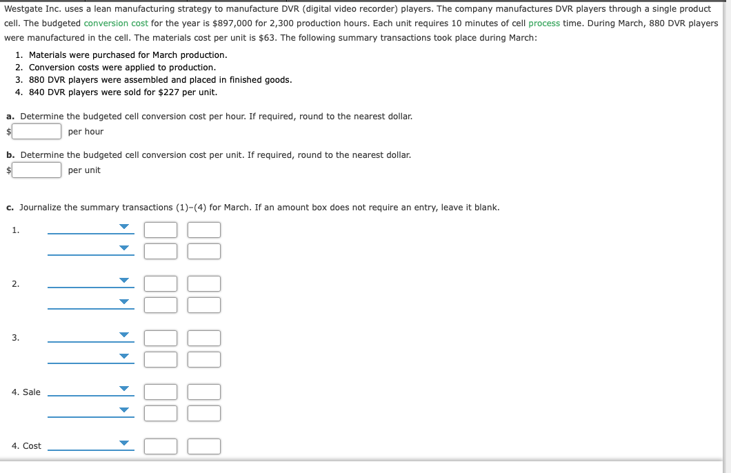 Westgate Inc. uses a lean manufacturing strategy to manufacture DVR (digital video recorder) players. The company manufactures DVR players through a single product
cell. The budgeted conversion cost for the year is $897,000 for 2,300 production hours. Each unit requires 10 minutes of cell process time. During March, 880 DVR players
were manufactured in the cell. The materials cost per unit is $63. The following summary transactions took place during March:
1. Materials were purchased for March production.
2. Conversion costs were applied to production.
3. 880 DVR players were assembled and placed in finished goods.
4. 840 DVR players were sold for $227 per unit.
a. Determine the budgeted cell conversion cost per hour. If required, round to the nearest dollar.
per hour
b. Determine the budgeted cell conversion cost per unit. If required, round to the nearest dollar.
$
per unit
c. Journalize the summary transactions (1)-(4) for March. If an amount box does not require an entry, leave it blank.
1.
2.
3.
4. Sale
4. Cost
