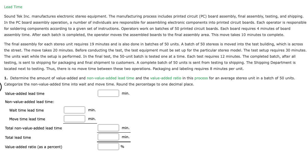 Lead Time
Sound Tek Inc. manufactures electronic stereo equipment. The manufacturing process includes printed circuit (PC) board assembly, final assembly, testing, and shipping.
In the PC board assembly operation, a number of individuals are responsible for assembling electronic components into printed circuit boards. Each operator is responsible
for soldering components according to a given set of instructions. Operators work on batches of 50 printed circuit boards. Each board requires 4 minutes of board
assembly time. After each batch is completed, the operator moves the assembled boards to the final assembly area. This move takes 10 minutes to complete.
The final assembly for each stereo unit requires 19 minutes and is also done in batches of 50 units. A batch of 50 stereos is moved into the test building, which is across
the street. The move takes 20 minutes. Before conducting the test, the test equipment must be set up for the particular stereo model. The test setup requires 30 minutes.
The units wait while the setup is performed. In the final test, the 50-unit batch is tested one at a time. Each test requires 12 minutes. The completed batch, after all
testing, is sent to shipping for packaging and final shipment to customers. A complete batch of 50 units is sent from testing to shipping. The Shipping Department is
located next to testing. Thus, there is no move time between these two operations. Packaging and labeling requires 8 minutes per unit.
1. Determine the amount of value-added and non-value-added lead time and the value-added ratio in this process for an average stereo unit in a batch of 50 units.
Categorize the non-value-added time into wait and move time. Round the percentage to one decimal place.
Value-added lead time
min.
Non-value-added lead time:
Wait time lead time
min.
Move time lead time
min.
Total non-value-added lead time
min.
Total lead time
min.
Value-added ratio (as a percent)
%
