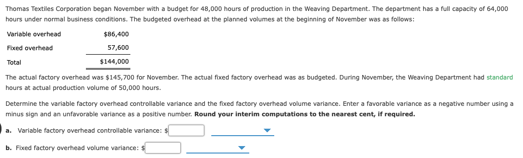 Thomas Textiles Corporation began November with a budget for 48,000 hours of production in the Weaving Department. The department has a full capacity of 64,000
hours under normal business conditions. The budgeted overhead at the planned volumes at the beginning of November was as follows:
Variable overhead
$86,400
Fixed overhead
57,600
Total
$144,000
The actual factory overhead was $145,700 for November. The actual fixed factory overhead was as budgeted. During November, the Weaving Department had standard
hours at actual production volume of 50,000 hours.
Determine the variable factory overhead controllable variance and the fixed factory overhead volume variance. Enter a favorable variance as a negative number using a
minus sign and an unfavorable variance as a positive number. Round your interim computations to the nearest cent, if required.
a. Variable factory overhead controllable variance: $
b. Fixed factory overhead volume variance: $
