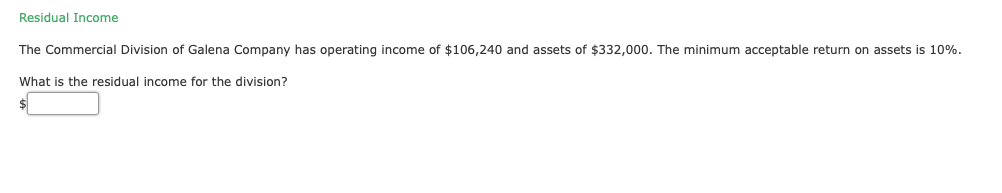 Residual Income
The Commercial Division of Galena Company has operating income of $106,240 and assets of $332,000. The minimum acceptable return on assets is 10%.
What is the residual income for the division?
