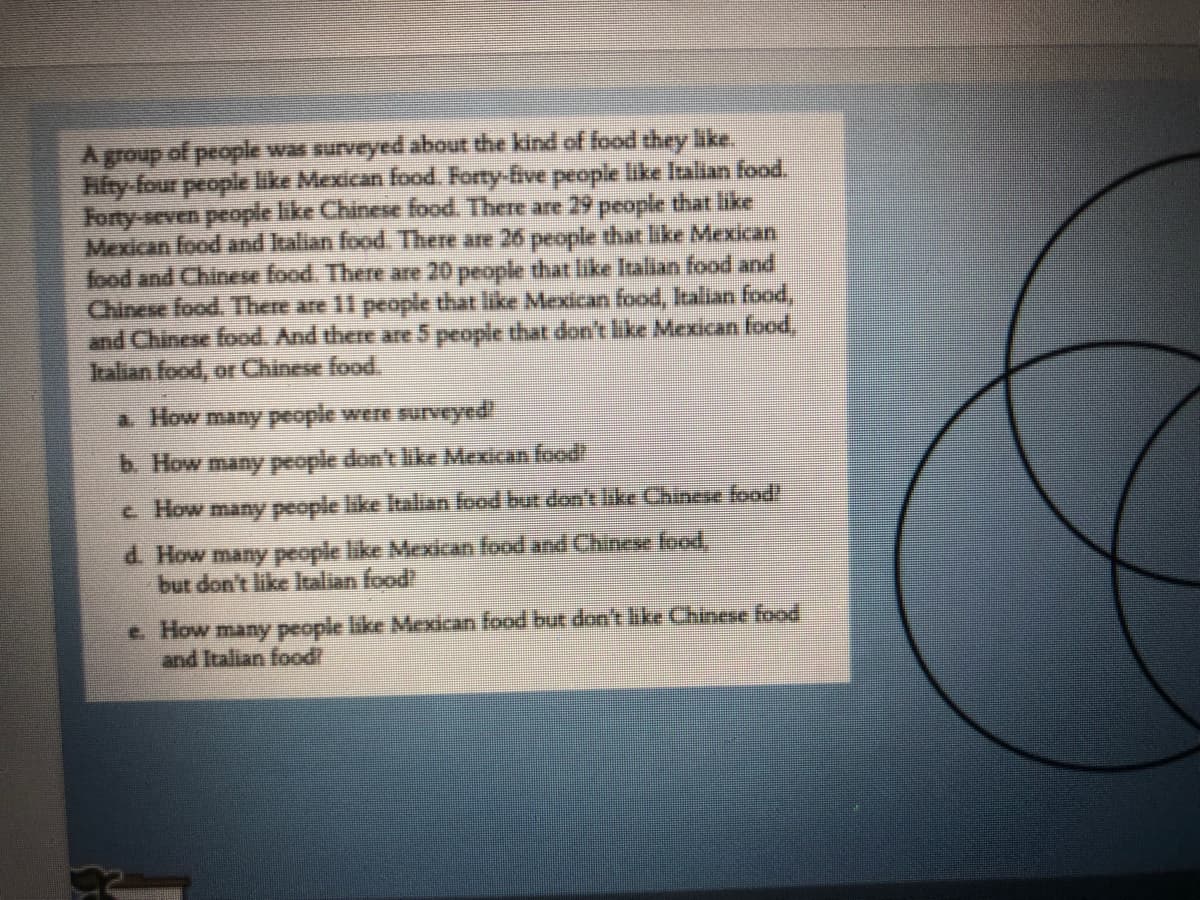 Agroup of peopla was surveyed about the kind of food they like
Hifty-four people like Mexican food. Forty-five people like Italian food.
Forty-seven people like Chinese food. There are 29 people that like
Mexican food and Italian food There are 26 people that like Mexican
food and Chinese food. There are 20 people that like Italian food and
Chinese food. There are 11 people that like Mexican food, Italian food,
and Chinese food. And there are 5 people that don't like Mexican food,
Italian food, orChinese food.
a How many people were suveyed!
b. How many people don't like Mexican food
c How many people like Italan food but don't like Chinese food!
d. How many people like Mexican food and Chinese food,
but don't like Italian food?
e How many people like Mexican food but don't like Chiese food
and Italian food
