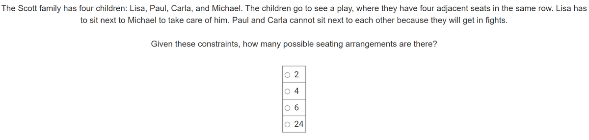 The Scott family has four children: Lisa, Paul, Carla, and Michael. The children go to see a play, where they have four adjacent seats in the same row. Lisa has
to sit next to Michael to take care of him. Paul and Carla cannot sit next to each other because they will get in fights.
Given these constraints, how many possible seating arrangements are there?
O
O
O
2
4
6
24