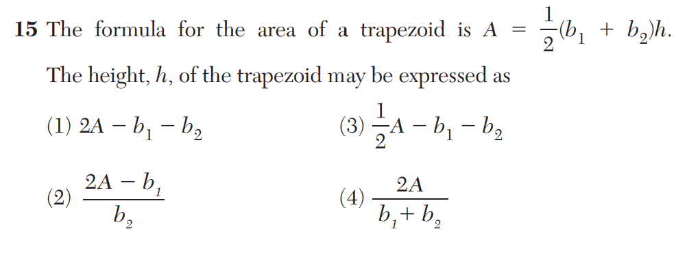 15 The formula for the area of a trapezoid is A
The height, h, of the trapezoid may be expressed as
(1) 2A – b₁ – b₂
(2)
2A - b₁
b₂
(3)
(4)
A-b₁ b₂
–
2
2A
b₁+ b₂
=
//
(b₁ + b₂)h.