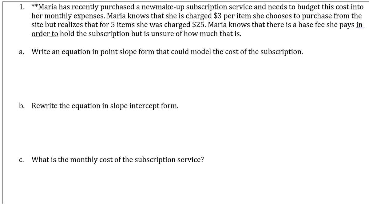 1. **Maria has recently purchased a newmake-up subscription service and needs to budget this cost into
her monthly expenses. Maria knows that she is charged $3 per item she chooses to purchase from the
site but realizes that for 5 items she was charged $25. Maria knows that there is a base fee she pays in
order to hold the subscription but is unsure of how much that is.
Write an equation in point slope form that could model the cost of the subscription.
a.
b. Rewrite the equation in slope intercept form.
C. What is the monthly cost of the subscription service?