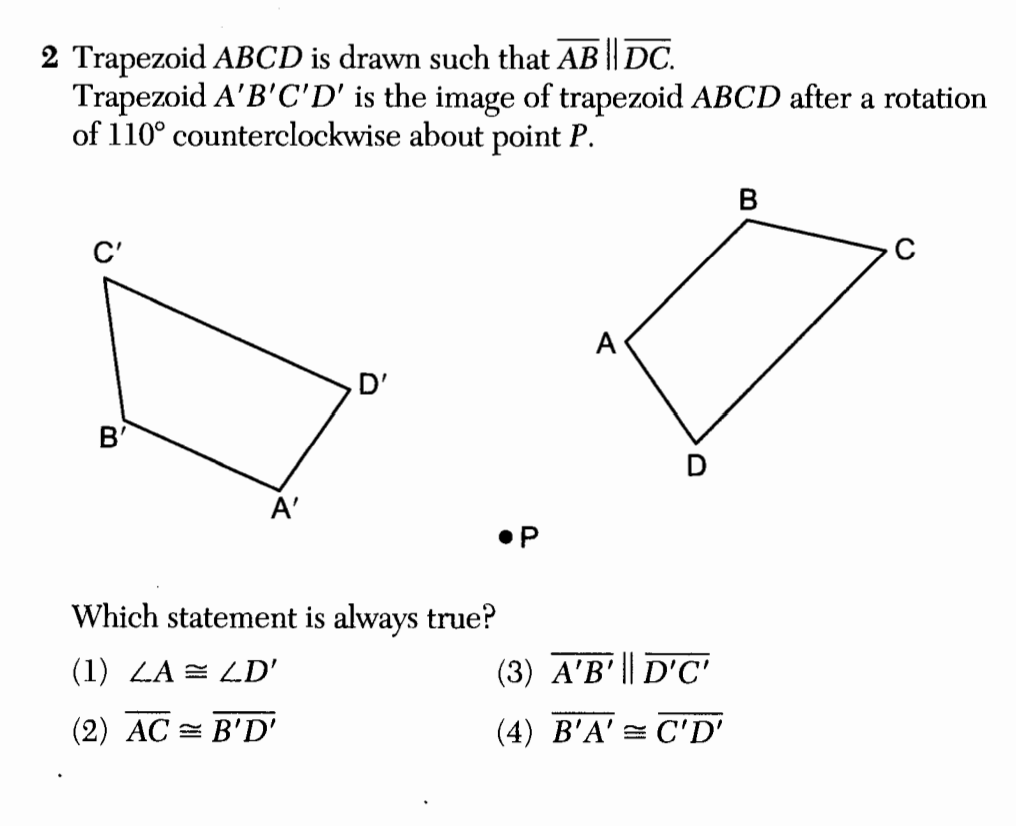 2 Trapezoid ABCD is drawn such that AB || DC.
Trapezoid A'B'C'D' is the image of trapezoid ABCD after a rotation
of 110° counterclockwise about point P.
C'
B'
A'
D'
Which statement is always true?
(1) LA = LD'
(2) AC = B'D'
●P
A
(3) A'B' || D'C'
(4) B'A' C'D'
B