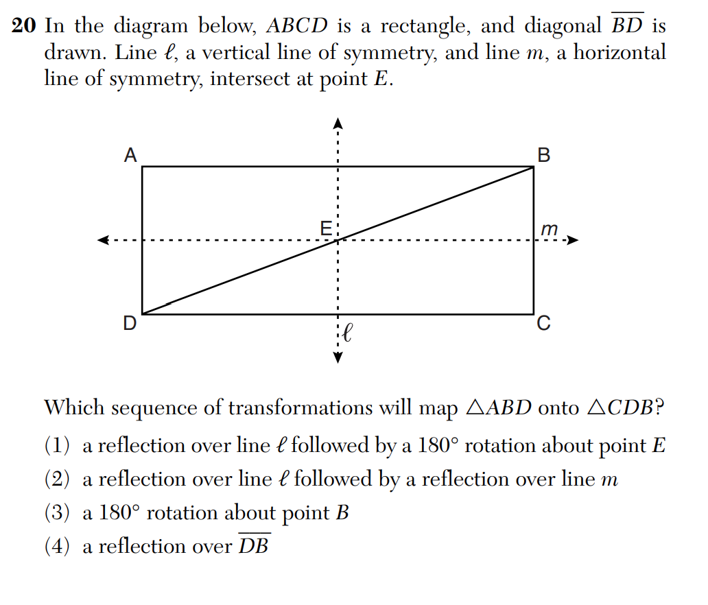 20 In the diagram below, ABCD is a rectangle, and diagonal BD is
drawn. Line ł, a vertical line of symmetry, and line m, a horizontal
line of symmetry, intersect at point E.
A
B
m
C
Which sequence of transformations will map ▲ABD onto ACDB?
(1) a reflection over line followed by a 180° rotation about point E
(2) a reflection over line followed by a reflection over line m
(3) a 180° rotation about point B
(4) a reflection over DB