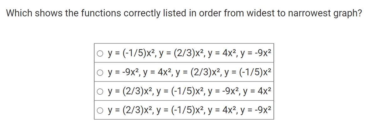 Which shows the functions correctly listed in order from widest to narrowest graph?
O y = (-1/5)x², y = (2/3)x², y = 4x², y = -9x²
y = -9x², y = 4x², y = (2/3)x², y = (-1/5)x²
Oy = (2/3)x², y = (-1/5)x², y = -9x², y = 4x²
O y = (2/3)x², y = (-1/5)x², y = 4x², y = -9x²