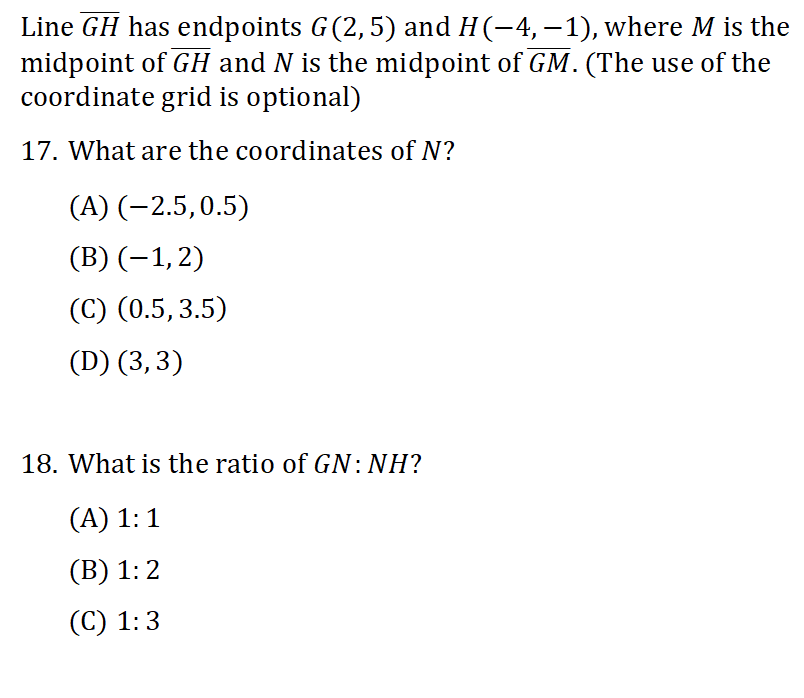 Line GH has endpoints G(2, 5) and H (−4, −1), where M is the
midpoint of GH and N is the midpoint of GM. (The use of the
coordinate grid is optional)
17. What are the coordinates of N?
(A) (-2.5, 0.5)
(B) (−1, 2)
(C) (0.5, 3.5)
(D) (3, 3)
18. What is the ratio of GN: NH?
(A) 1:1
(B) 1:2
(C) 1:3