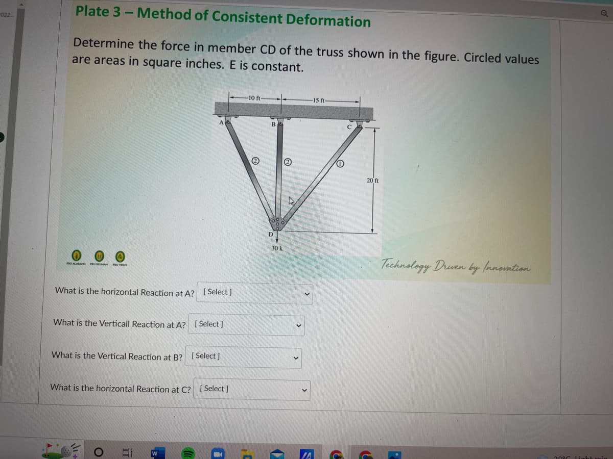 022
Plate 3-Method of Consistent Deformation
Determine the force in member CD of the truss shown in the figure. Circled values
are areas in square inches. E is constant.
FEU ALASANC FEU DEIMAN
What is the horizontal Reaction at A? [Select]
What is the Verticall Reaction at A? [Select]
What is the Vertical Reaction at B? [Select]
What is the horizontal Reaction at C? [Select]
O
II
W
-10 ft-
B
D
30 k
(2)
Wo
-15 ft
S
0
C
20 ft
C
Technology Driven by Innovation
208C Light rain