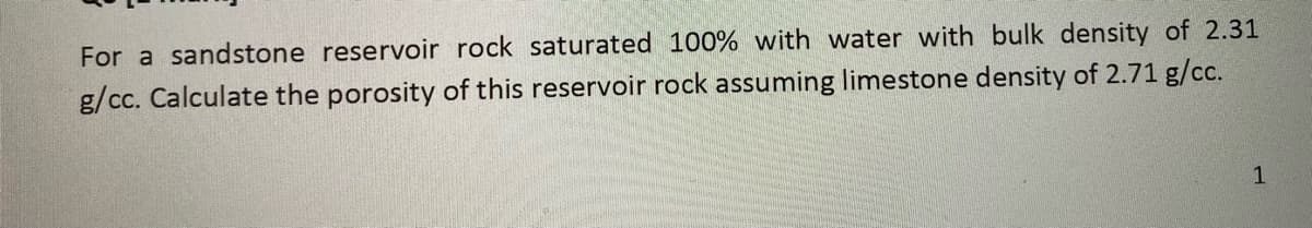 For a sandstone reservoir rock saturated 100% with water with bulk density of 2.31
g/cc. Calculate the porosity of this reservoir rock assuming limestone density of 2.71 g/cc.
1
