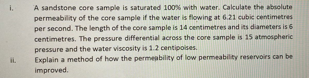 i.
A sandstone core sample is saturated 100% with water. Calculate the absolute
permeability of the core sample if the water is flowing at 6.21 cubic centimetres
per second. The length of the core sample is 14 centimetres and its diameters is 6
centimetres. The pressure differential across the core sample is 15 atmospheric
pressure and the water viscosity is 1.2 centipoises.
Explain a method of how the permeability of low permeability reservoirs can be
ii.
improved.
