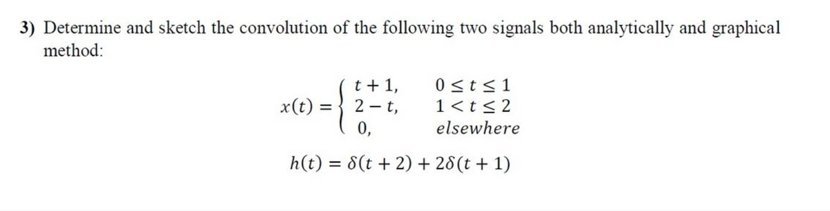 3) Determine and sketch the convolution of the following two signals both analytically and graphical
method:
t + 1,
2-t,
0 ≤t≤1
1<t≤2
0,
elsewhere
h(t) = 8(t + 2) + 28 (t+1)
x(t)
=