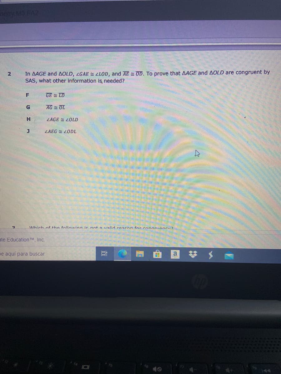 **Title: Understanding Congruency Through SAS**

**Problem Statement:**

In triangles \( \triangle AGE \) and \( \triangle OLD \), it is given that:

- \( \angle GAE \cong \angle LOD \)
- \( AE \cong OD \)

To prove that \( \triangle AGE \cong \triangle OLD \) by the Side-Angle-Side (SAS) congruence theorem, what other information is needed?

**Options:**

- F: \( GE \cong LD \)
- G: \( AG \cong OL \)
- H: \( \angle AGE \cong \angle OLD \)
- J: \( \angle AEG \cong \angle ODL \)

**Explanation:**

To apply the SAS congruence theorem, two sides and the angle between them must be congruent. Given \( AE \cong OD \) and \( \angle GAE \cong \angle LOD \), we need one more pair of corresponding sides to be congruent.

**Diagrams:**

No diagrams or graphs accompany the text. The problem requires identifying the missing piece of information that would complete the SAS criteria for proving triangle congruence. The choices involve various side or angle congruences.

Remember, SAS means two sides and the included angle are congruent between two triangles.

**Conclusion:**

Select the correct option to demonstrate understanding of the SAS criterion for triangle congruency.