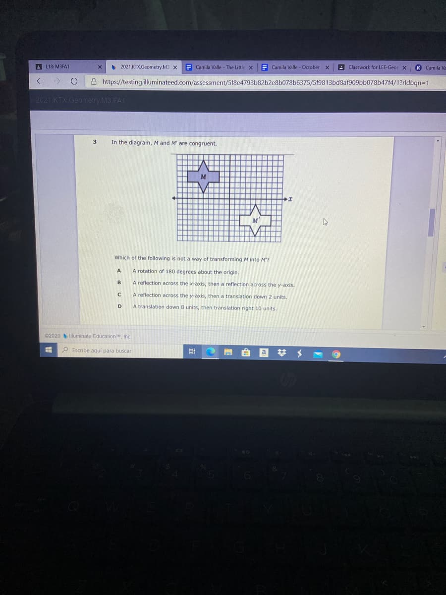 **3. In the diagram, M and M' are congruent.**

*Diagram Description*: 
The grid shows two congruent shapes labeled M and M'. M is positioned in the upper left section of the grid, while M' is in the lower right section. The horizontal axis is labeled as x.

**Question**: 
Which of the following is not a way of transforming M into M'?

A. A rotation of 180 degrees about the origin.

B. A reflection across the x-axis, then a reflection across the y-axis.

C. A reflection across the y-axis, then a translation down 2 units.

D. A translation down 8 units, then translation right 10 units. 

©2020 Illuminate Education, Inc.