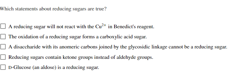 Which statements about reducing sugars are true?
O A reducing sugar will not react with the Cu²+ in Benedict's reagent.
The oxidation of a reducing sugar forms a carboxylic acid sugar.
A disaccharide with its anomeric carbons joined by the glycosidic linkage cannot be a reducing sugar.
Reducing sugars contain ketone groups instead of aldehyde groups.
O D-Glucose (an aldose) is a reducing sugar.
