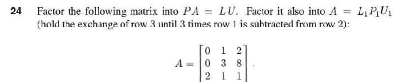 =
24
Factor the following matrix into PA = LU. Factor it also into A
(hold the exchange of row 3 until 3 times row 1 is subtracted from row 2):
0 1 2
038
A =
2 1 1
L₁ P₁U₁