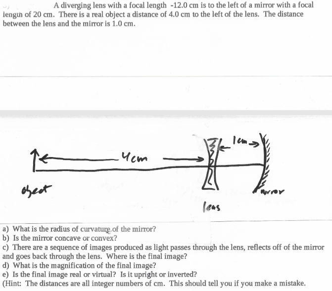 A diverging lens with a focal length -12.0 cm is to the left of a mirror with a focal
length of 20 cm. There is a real object a distance of 4.0 cm to the left of the lens. The distance
between the lens and the mirror is 1.0 cm.
Ycm
obect
urror
leas
a) What is the radius of curvature of the mirror?
b) Is the mirror concave or convex?
c) There are a sequence of images produced as light passes through the lens, reflects off of the mirror
and goes back through the lens. Where is the final image?
d) What is the magnification of the final image?
e) Is the final image real or virtual? Is it upright or inverted?
(Hint: The distances are all integer numbers of cm. This should tell you if you make a mistake.
