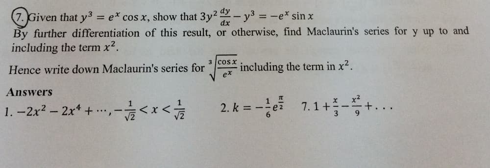 (7. Given that y3
By further differentiation of this result, or otherwise, find Maclaurin's series for y up to and
including the term x2.
= e* cos x, show that 3y2-y3 -e* sin x
dy
dx
Hence write down Maclaurin's series for
3 cosx
including the term in x2.
ex
Answers
1
1. -2x2-2x + .…,
2. k = -e 7.1+-...
