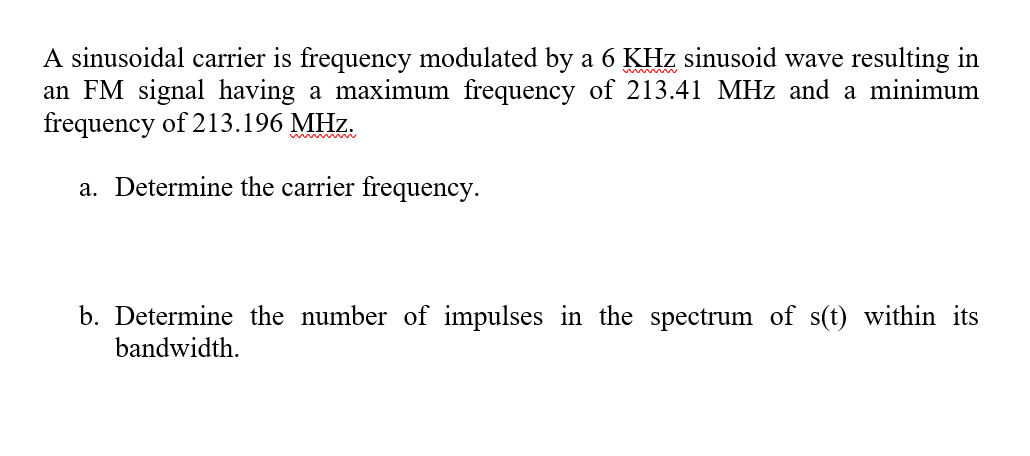 A sinusoidal carrier is frequency modulated by a 6 KHz sinusoid wave resulting in
an FM signal having a maximum frequency of 213.41 MHz and a minimum
frequency of 213.196 MHz.
a. Determine the carrier frequency.
b. Determine the number of impulses in the spectrum of s(t) within its
bandwidth.
