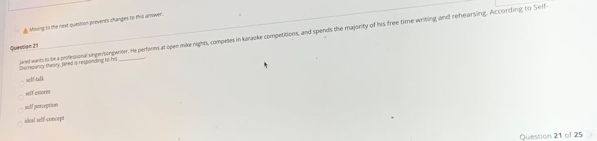 A Moving to the next question prevents changes to this answer.
Question 21
Jared wants to be a professional singer/songwriter. He performs at open mike nights, competes in karaoke competitions, and spends the majority of his free time writing and rehearsing. According to Self-
Discrepancy theory, Jared is responding to his.
self-talk
self esteem
self perception
ideal self-concept
Question 21 of 25
